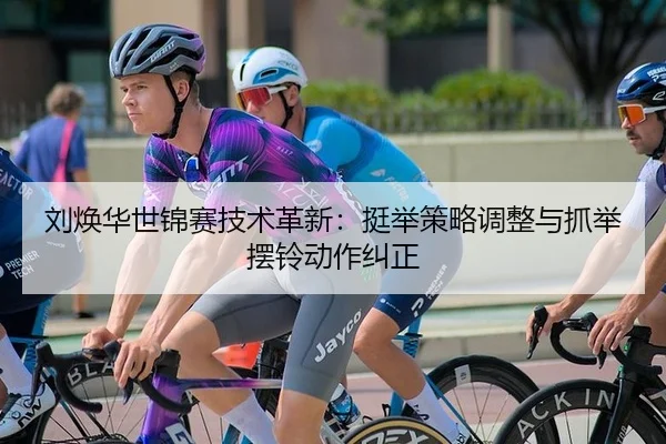 刘焕华世锦赛技术革新：挺举策略调整与抓举摆铃动作纠正